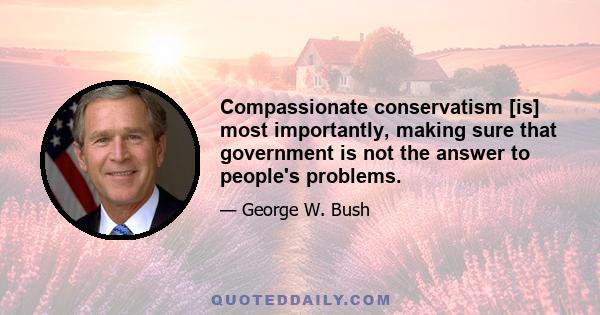 Compassionate conservatism [is] most importantly, making sure that government is not the answer to people's problems.