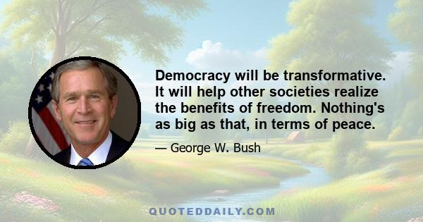 Democracy will be transformative. It will help other societies realize the benefits of freedom. Nothing's as big as that, in terms of peace.