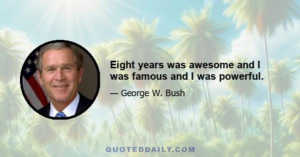 Eight years was awesome and I was famous and I was powerful.