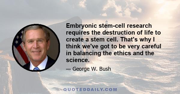 Embryonic stem-cell research requires the destruction of life to create a stem cell. That's why I think we've got to be very careful in balancing the ethics and the science.