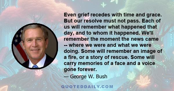 Even grief recedes with time and grace. But our resolve must not pass. Each of us will remember what happened that day, and to whom it happened. We'll remember the moment the news came -- where we were and what we were