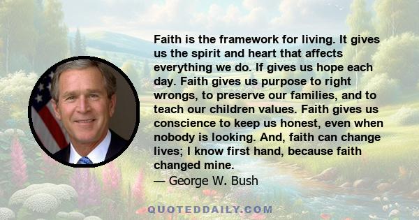 Faith is the framework for living. It gives us the spirit and heart that affects everything we do. If gives us hope each day. Faith gives us purpose to right wrongs, to preserve our families, and to teach our children