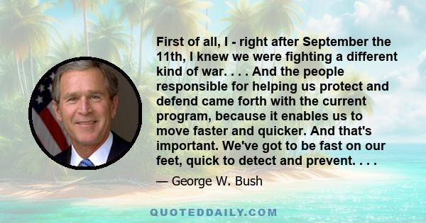 First of all, I - right after September the 11th, I knew we were fighting a different kind of war. . . . And the people responsible for helping us protect and defend came forth with the current program, because it