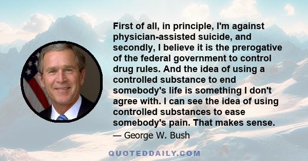 First of all, in principle, I'm against physician-assisted suicide, and secondly, I believe it is the prerogative of the federal government to control drug rules. And the idea of using a controlled substance to end