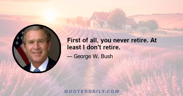 First of all, you never retire. At least I don't retire.