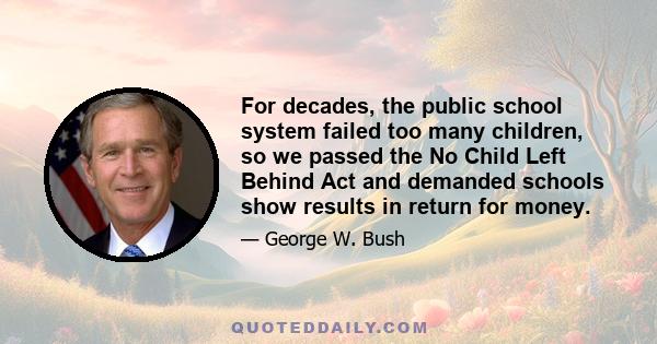 For decades, the public school system failed too many children, so we passed the No Child Left Behind Act and demanded schools show results in return for money.