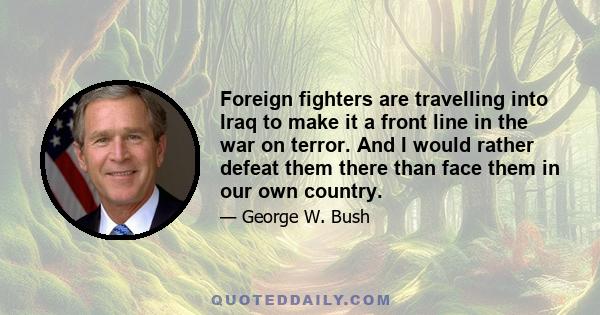 Foreign fighters are travelling into Iraq to make it a front line in the war on terror. And I would rather defeat them there than face them in our own country.