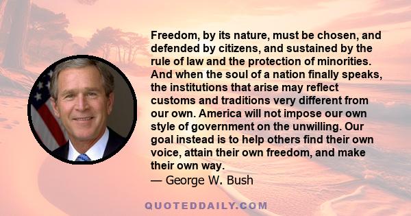 Freedom, by its nature, must be chosen, and defended by citizens, and sustained by the rule of law and the protection of minorities. And when the soul of a nation finally speaks, the institutions that arise may reflect