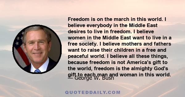 Freedom is on the march in this world. I believe everybody in the Middle East desires to live in freedom. I believe women in the Middle East want to live in a free society. I believe mothers and fathers want to raise