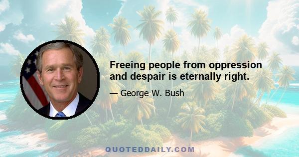 Freeing people from oppression and despair is eternally right.