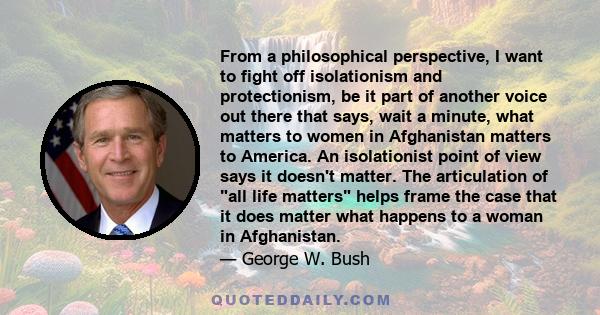 From a philosophical perspective, I want to fight off isolationism and protectionism, be it part of another voice out there that says, wait a minute, what matters to women in Afghanistan matters to America. An