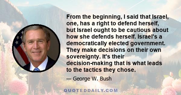 From the beginning, I said that Israel, one, has a right to defend herself, but Israel ought to be cautious about how she defends herself. Israel's a democratically elected government. They make decisions on their own