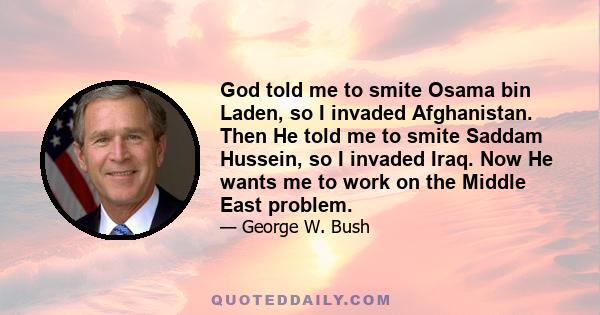 God told me to smite Osama bin Laden, so I invaded Afghanistan. Then He told me to smite Saddam Hussein, so I invaded Iraq. Now He wants me to work on the Middle East problem.