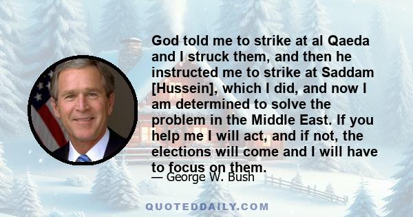 God told me to strike at al Qaeda and I struck them, and then he instructed me to strike at Saddam [Hussein], which I did, and now I am determined to solve the problem in the Middle East. If you help me I will act, and