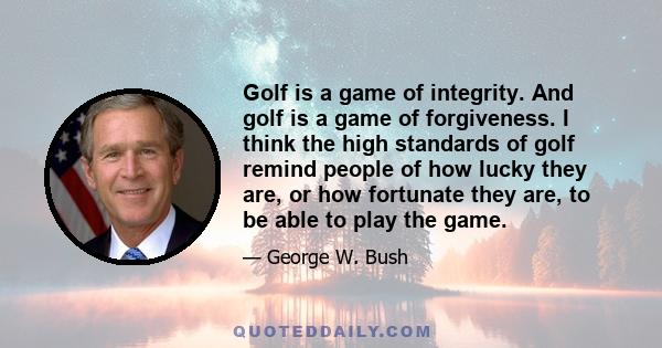 Golf is a game of integrity. And golf is a game of forgiveness. I think the high standards of golf remind people of how lucky they are, or how fortunate they are, to be able to play the game.