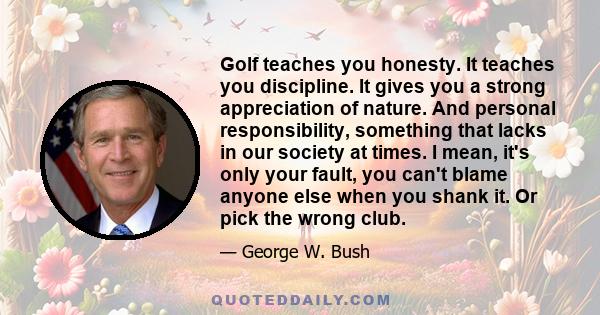 Golf teaches you honesty. It teaches you discipline. It gives you a strong appreciation of nature. And personal responsibility, something that lacks in our society at times. I mean, it's only your fault, you can't blame 