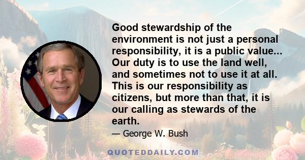 Good stewardship of the environment is not just a personal responsibility, it is a public value... Our duty is to use the land well, and sometimes not to use it at all. This is our responsibility as citizens, but more