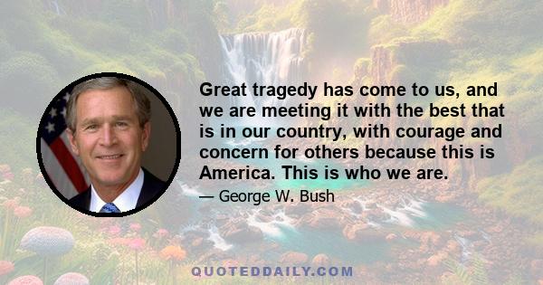 Great tragedy has come to us, and we are meeting it with the best that is in our country, with courage and concern for others because this is America. This is who we are.