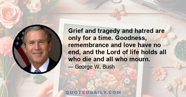 Grief and tragedy and hatred are only for a time. Goodness, remembrance and love have no end, and the Lord of life holds all who die and all who mourn.