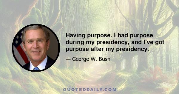 Having purpose. I had purpose during my presidency, and I've got purpose after my presidency.