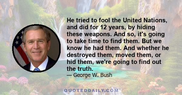 He tried to fool the United Nations, and did for 12 years, by hiding these weapons. And so, it's going to take time to find them. But we know he had them. And whether he destroyed them, moved them, or hid them, we're