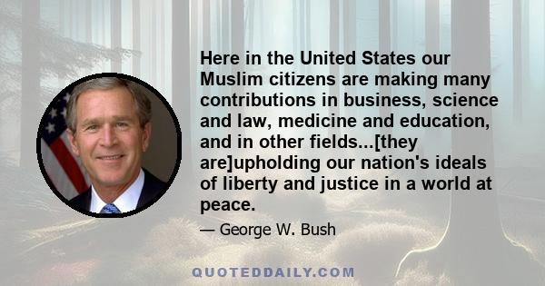 Here in the United States our Muslim citizens are making many contributions in business, science and law, medicine and education, and in other fields...[they are]upholding our nation's ideals of liberty and justice in a 