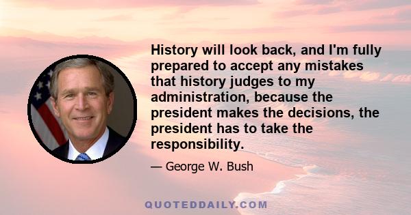 History will look back, and I'm fully prepared to accept any mistakes that history judges to my administration, because the president makes the decisions, the president has to take the responsibility.