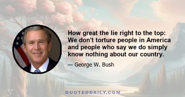 How great the lie right to the top: We don't torture people in America and people who say we do simply know nothing about our country.