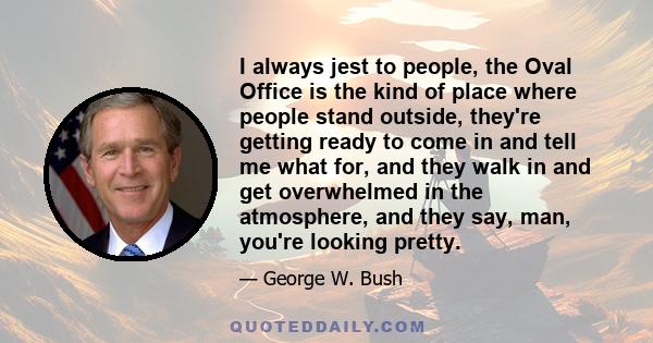 I always jest to people, the Oval Office is the kind of place where people stand outside, they're getting ready to come in and tell me what for, and they walk in and get overwhelmed in the atmosphere, and they say, man, 