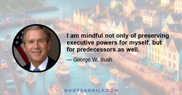 I am mindful not only of preserving executive powers for myself, but for predecessors as well.