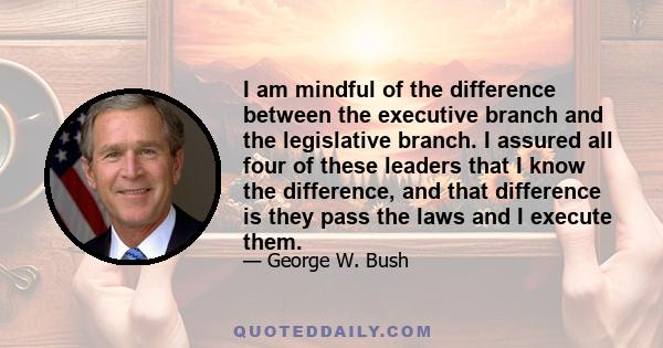 I am mindful of the difference between the executive branch and the legislative branch. I assured all four of these leaders that I know the difference, and that difference is they pass the laws and I execute them.