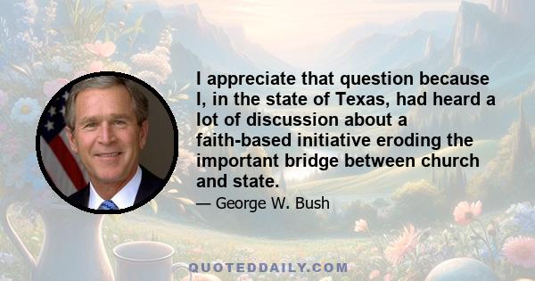 I appreciate that question because I, in the state of Texas, had heard a lot of discussion about a faith-based initiative eroding the important bridge between church and state.