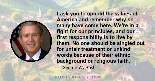 I ask you to uphold the values of America and remember why so many have come here. We're in a fight for our principles, and our first responsibility is to live by them. No one should be singled out for unfair treatment