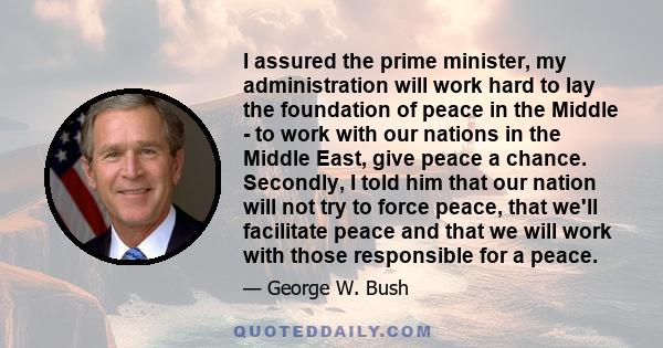 I assured the prime minister, my administration will work hard to lay the foundation of peace in the Middle - to work with our nations in the Middle East, give peace a chance. Secondly, I told him that our nation will