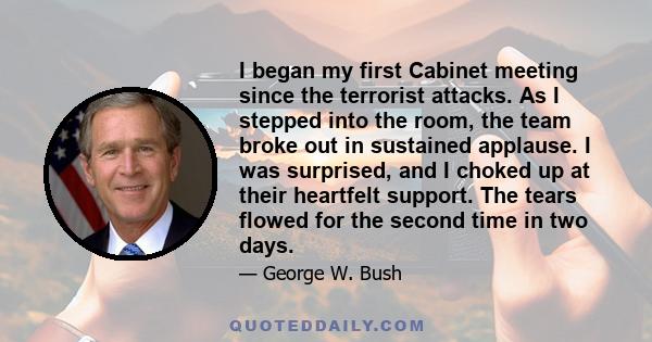 I began my first Cabinet meeting since the terrorist attacks. As I stepped into the room, the team broke out in sustained applause. I was surprised, and I choked up at their heartfelt support. The tears flowed for the