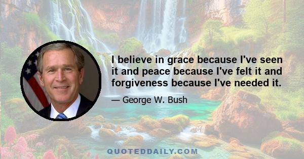 I believe in grace because I've seen it and peace because I've felt it and forgiveness because I've needed it.