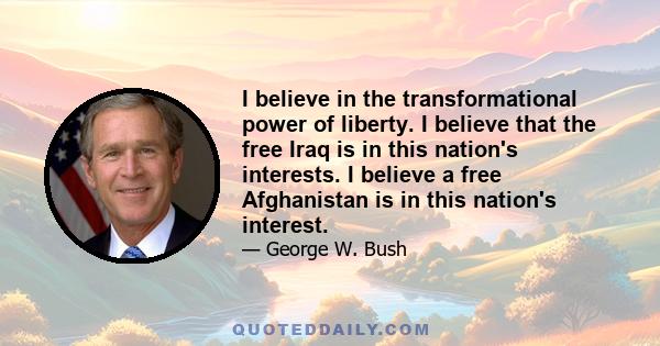 I believe in the transformational power of liberty. I believe that the free Iraq is in this nation's interests. I believe a free Afghanistan is in this nation's interest.