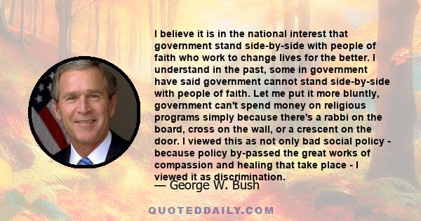 I believe it is in the national interest that government stand side-by-side with people of faith who work to change lives for the better. I understand in the past, some in government have said government cannot stand