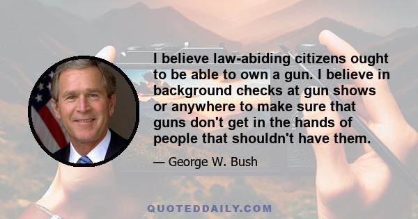 I believe law-abiding citizens ought to be able to own a gun. I believe in background checks at gun shows or anywhere to make sure that guns don't get in the hands of people that shouldn't have them.