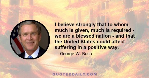 I believe strongly that to whom much is given, much is required - we are a blessed nation - and that the United States could affect suffering in a positive way.