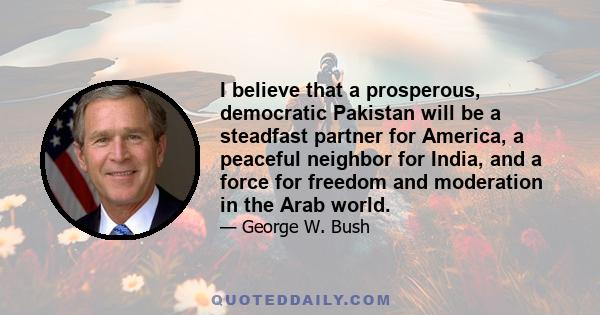 I believe that a prosperous, democratic Pakistan will be a steadfast partner for America, a peaceful neighbor for India, and a force for freedom and moderation in the Arab world.