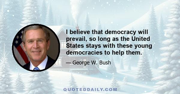 I believe that democracy will prevail, so long as the United States stays with these young democracies to help them.