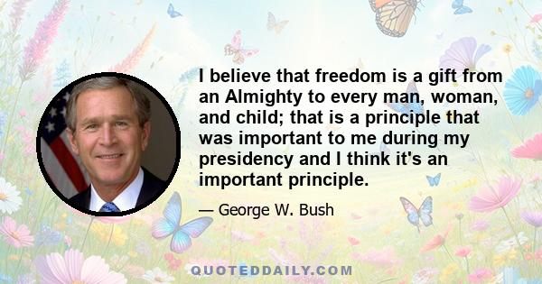 I believe that freedom is a gift from an Almighty to every man, woman, and child; that is a principle that was important to me during my presidency and I think it's an important principle.