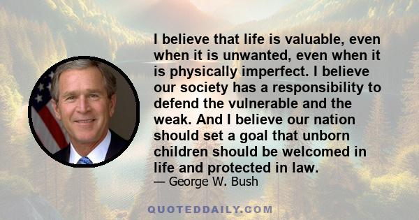 I believe that life is valuable, even when it is unwanted, even when it is physically imperfect. I believe our society has a responsibility to defend the vulnerable and the weak. And I believe our nation should set a