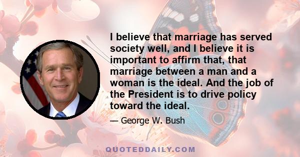 I believe that marriage has served society well, and I believe it is important to affirm that, that marriage between a man and a woman is the ideal. And the job of the President is to drive policy toward the ideal.