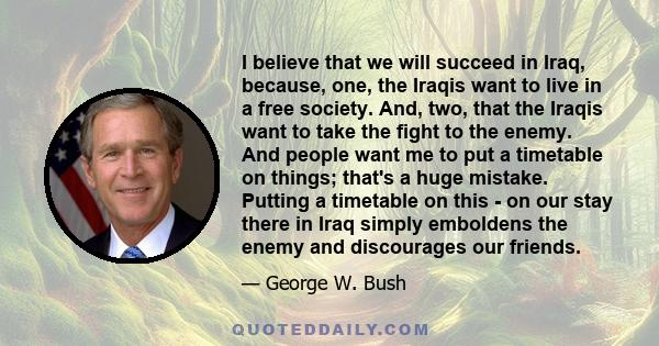 I believe that we will succeed in Iraq, because, one, the Iraqis want to live in a free society. And, two, that the Iraqis want to take the fight to the enemy. And people want me to put a timetable on things; that's a