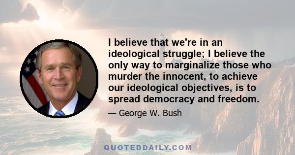 I believe that we're in an ideological struggle; I believe the only way to marginalize those who murder the innocent, to achieve our ideological objectives, is to spread democracy and freedom.