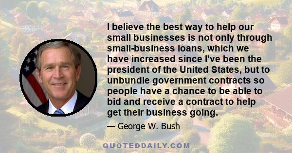 I believe the best way to help our small businesses is not only through small-business loans, which we have increased since I've been the president of the United States, but to unbundle government contracts so people