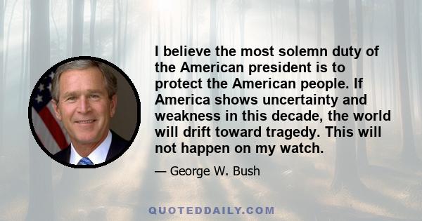 I believe the most solemn duty of the American president is to protect the American people. If America shows uncertainty and weakness in this decade, the world will drift toward tragedy. This will not happen on my watch.