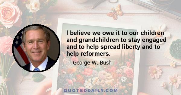 I believe we owe it to our children and grandchildren to stay engaged and to help spread liberty and to help reformers.